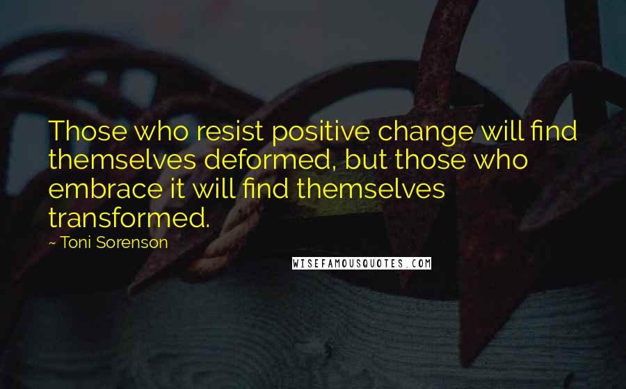 Toni Sorenson Quotes: Those who resist positive change will find themselves deformed, but those who embrace it will find themselves transformed.