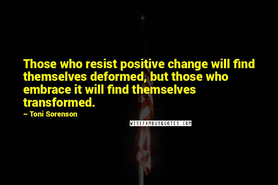 Toni Sorenson Quotes: Those who resist positive change will find themselves deformed, but those who embrace it will find themselves transformed.
