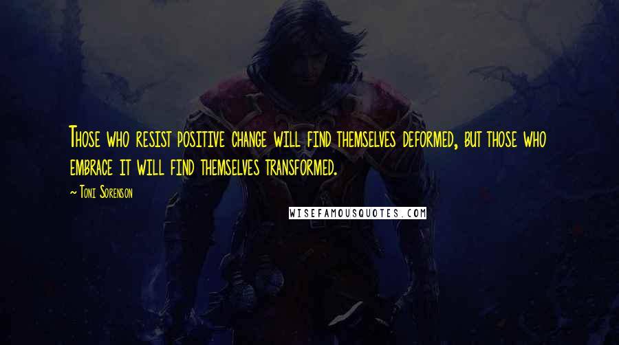 Toni Sorenson Quotes: Those who resist positive change will find themselves deformed, but those who embrace it will find themselves transformed.