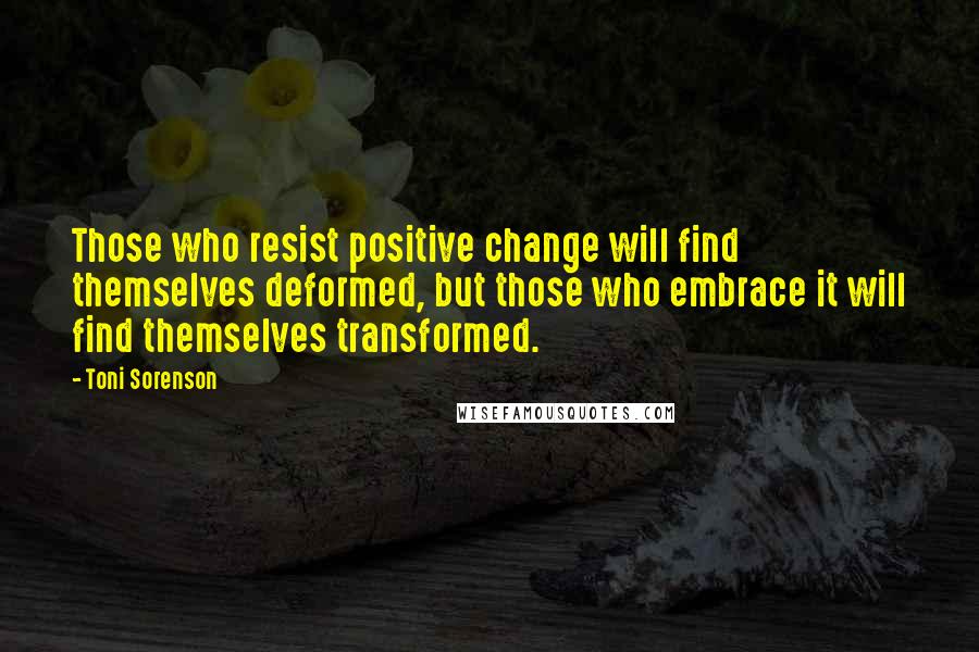 Toni Sorenson Quotes: Those who resist positive change will find themselves deformed, but those who embrace it will find themselves transformed.