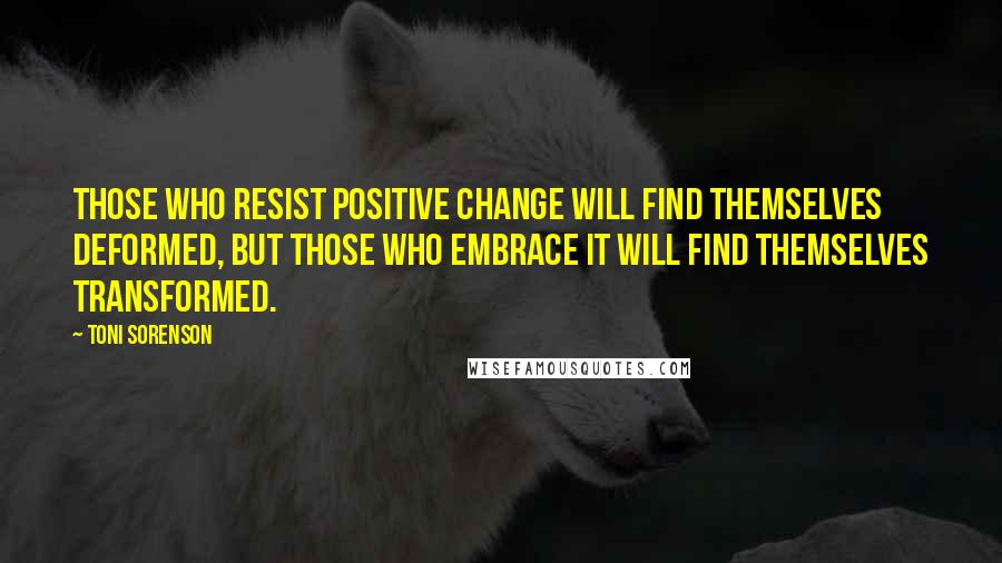 Toni Sorenson Quotes: Those who resist positive change will find themselves deformed, but those who embrace it will find themselves transformed.