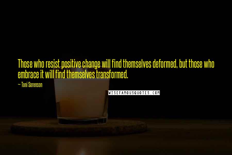 Toni Sorenson Quotes: Those who resist positive change will find themselves deformed, but those who embrace it will find themselves transformed.