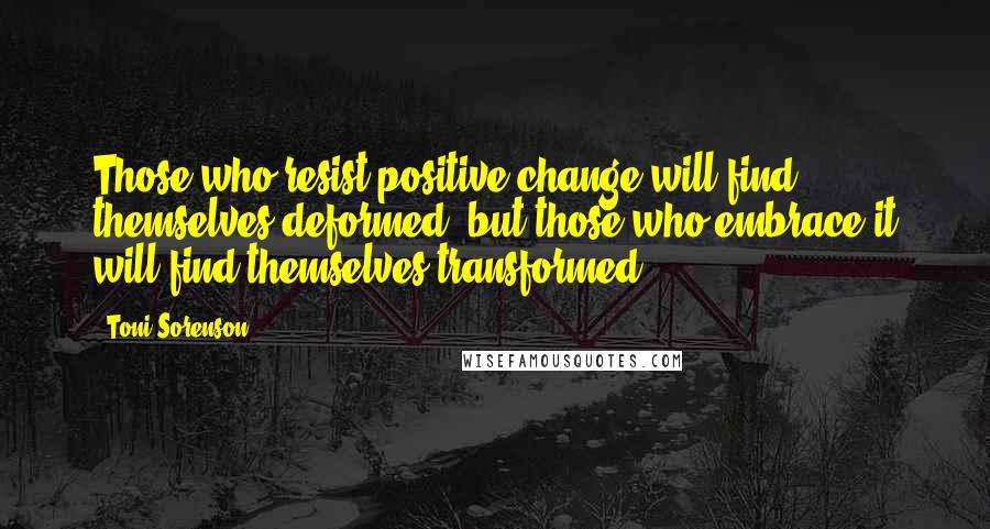 Toni Sorenson Quotes: Those who resist positive change will find themselves deformed, but those who embrace it will find themselves transformed.