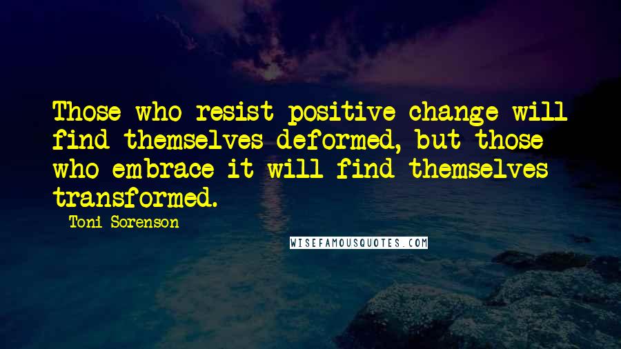 Toni Sorenson Quotes: Those who resist positive change will find themselves deformed, but those who embrace it will find themselves transformed.