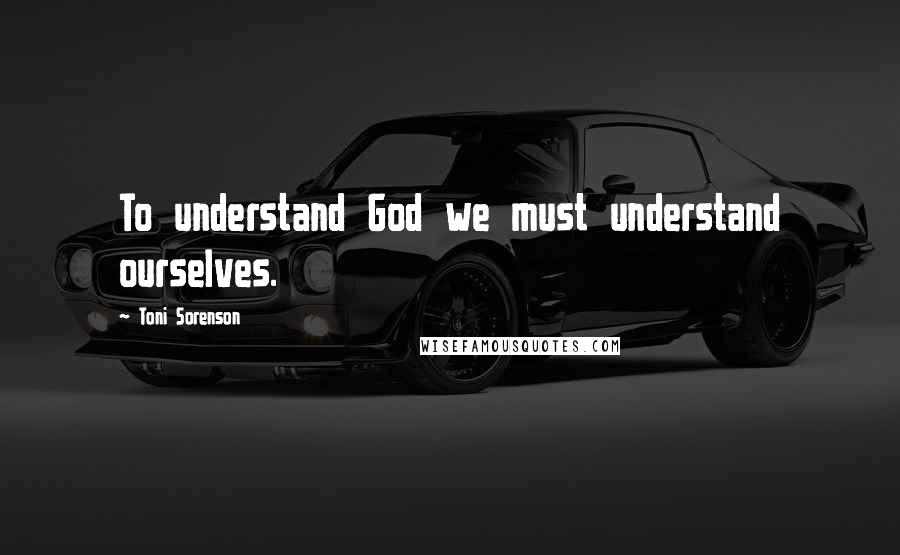 Toni Sorenson Quotes: To understand God we must understand ourselves.