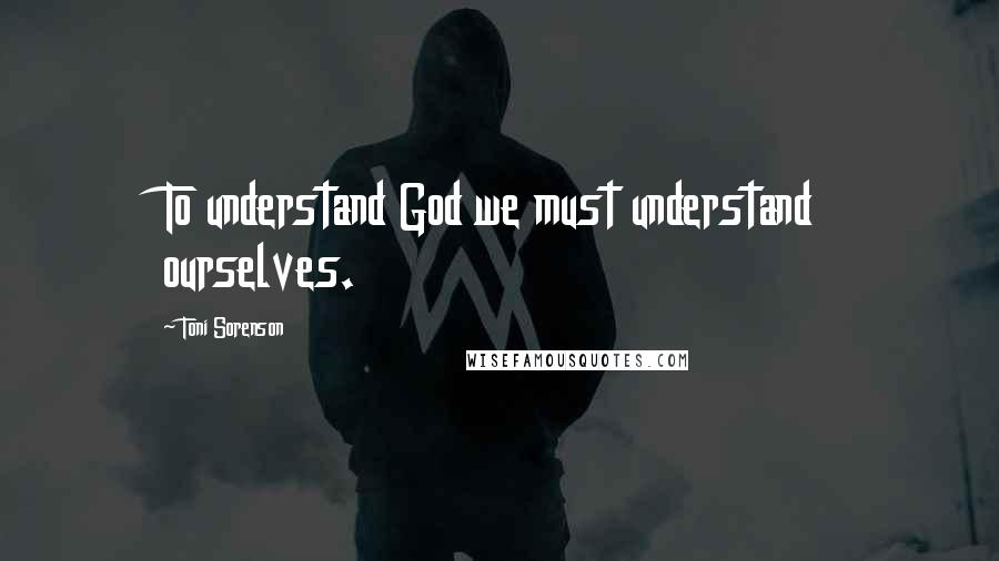 Toni Sorenson Quotes: To understand God we must understand ourselves.