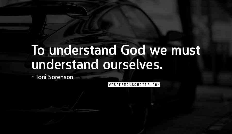 Toni Sorenson Quotes: To understand God we must understand ourselves.
