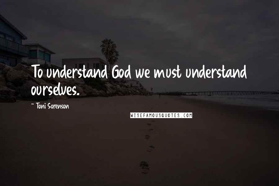 Toni Sorenson Quotes: To understand God we must understand ourselves.