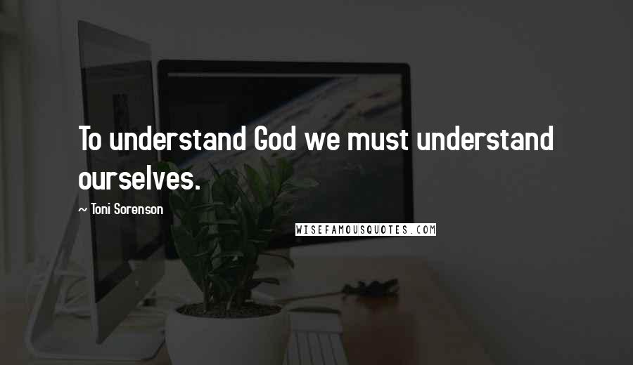 Toni Sorenson Quotes: To understand God we must understand ourselves.