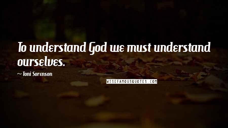 Toni Sorenson Quotes: To understand God we must understand ourselves.
