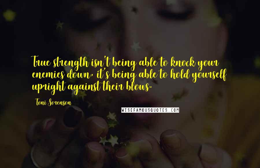 Toni Sorenson Quotes: True strength isn't being able to knock your enemies down, it's being able to hold yourself upright against their blows.