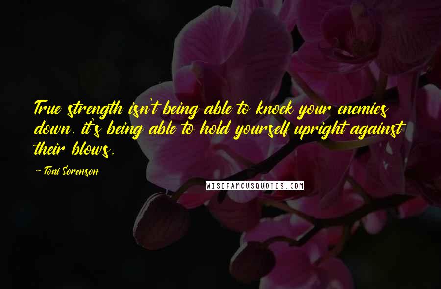 Toni Sorenson Quotes: True strength isn't being able to knock your enemies down, it's being able to hold yourself upright against their blows.