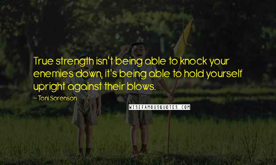 Toni Sorenson Quotes: True strength isn't being able to knock your enemies down, it's being able to hold yourself upright against their blows.