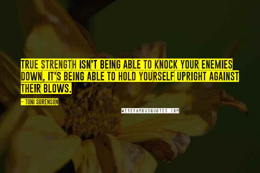 Toni Sorenson Quotes: True strength isn't being able to knock your enemies down, it's being able to hold yourself upright against their blows.