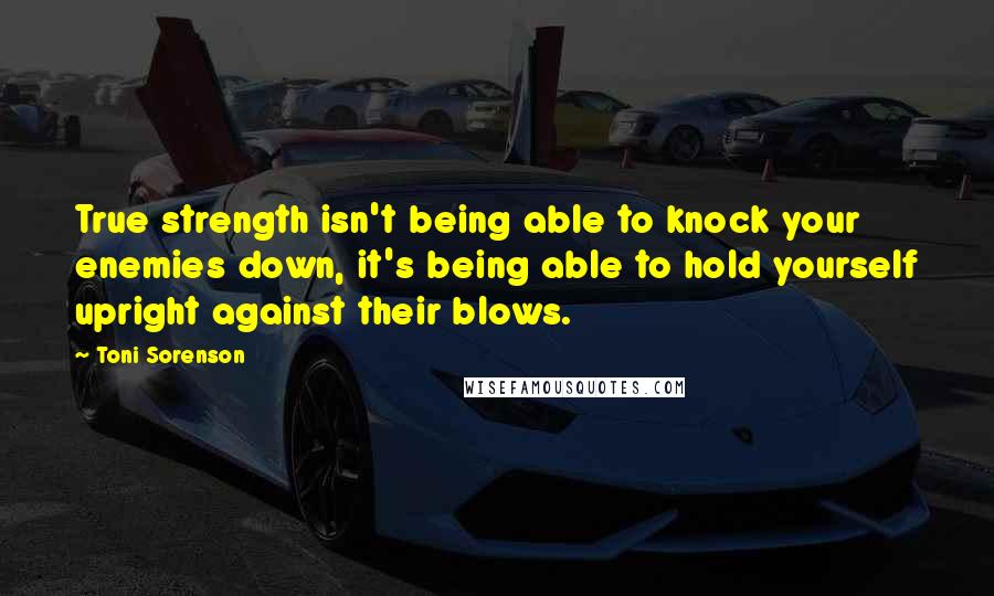 Toni Sorenson Quotes: True strength isn't being able to knock your enemies down, it's being able to hold yourself upright against their blows.