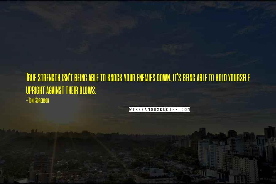 Toni Sorenson Quotes: True strength isn't being able to knock your enemies down, it's being able to hold yourself upright against their blows.