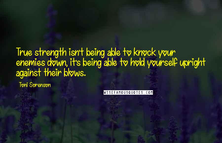 Toni Sorenson Quotes: True strength isn't being able to knock your enemies down, it's being able to hold yourself upright against their blows.