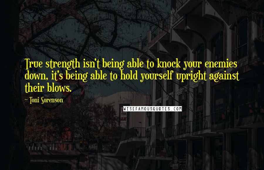 Toni Sorenson Quotes: True strength isn't being able to knock your enemies down, it's being able to hold yourself upright against their blows.