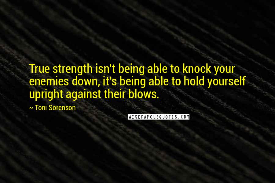 Toni Sorenson Quotes: True strength isn't being able to knock your enemies down, it's being able to hold yourself upright against their blows.