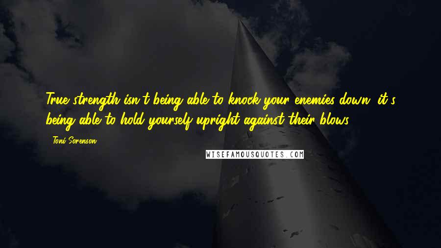 Toni Sorenson Quotes: True strength isn't being able to knock your enemies down, it's being able to hold yourself upright against their blows.