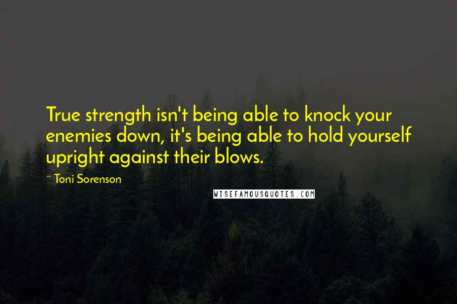 Toni Sorenson Quotes: True strength isn't being able to knock your enemies down, it's being able to hold yourself upright against their blows.