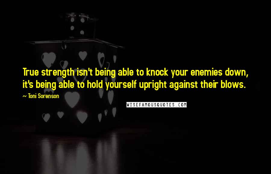 Toni Sorenson Quotes: True strength isn't being able to knock your enemies down, it's being able to hold yourself upright against their blows.