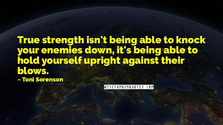 Toni Sorenson Quotes: True strength isn't being able to knock your enemies down, it's being able to hold yourself upright against their blows.