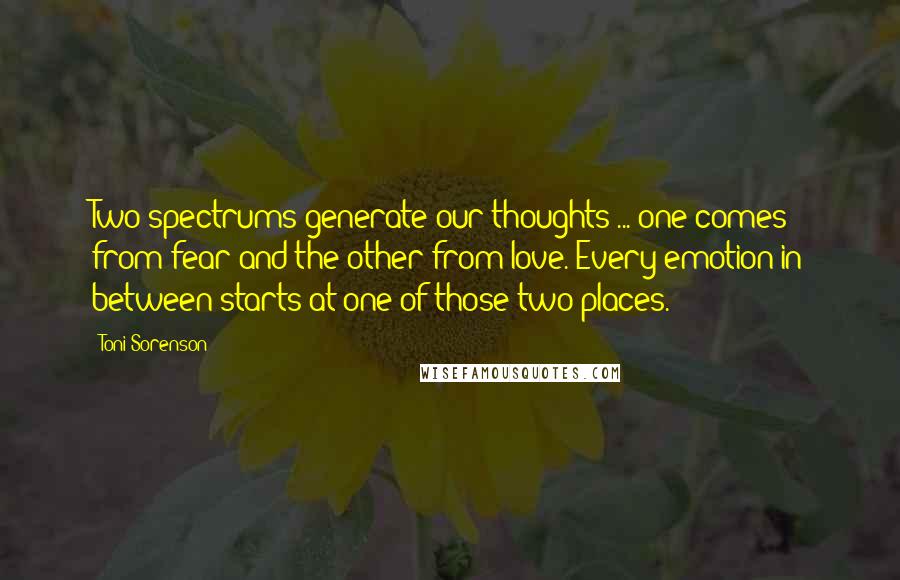 Toni Sorenson Quotes: Two spectrums generate our thoughts ... one comes from fear and the other from love. Every emotion in between starts at one of those two places.