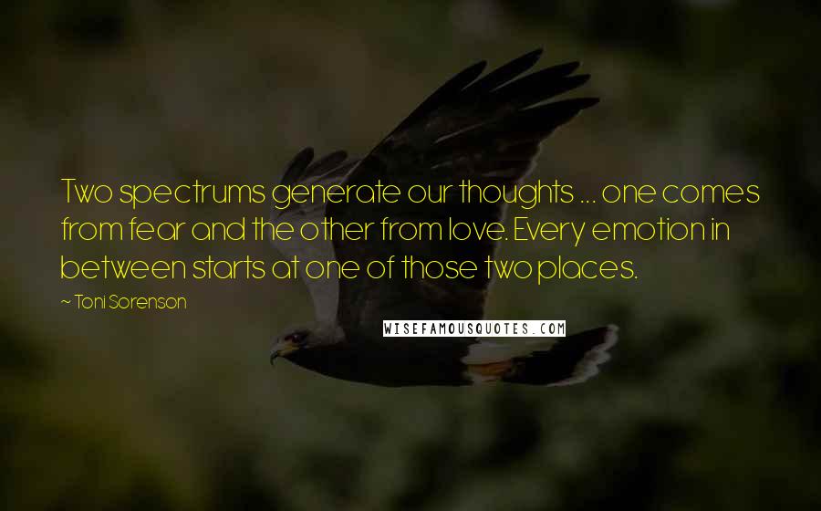 Toni Sorenson Quotes: Two spectrums generate our thoughts ... one comes from fear and the other from love. Every emotion in between starts at one of those two places.