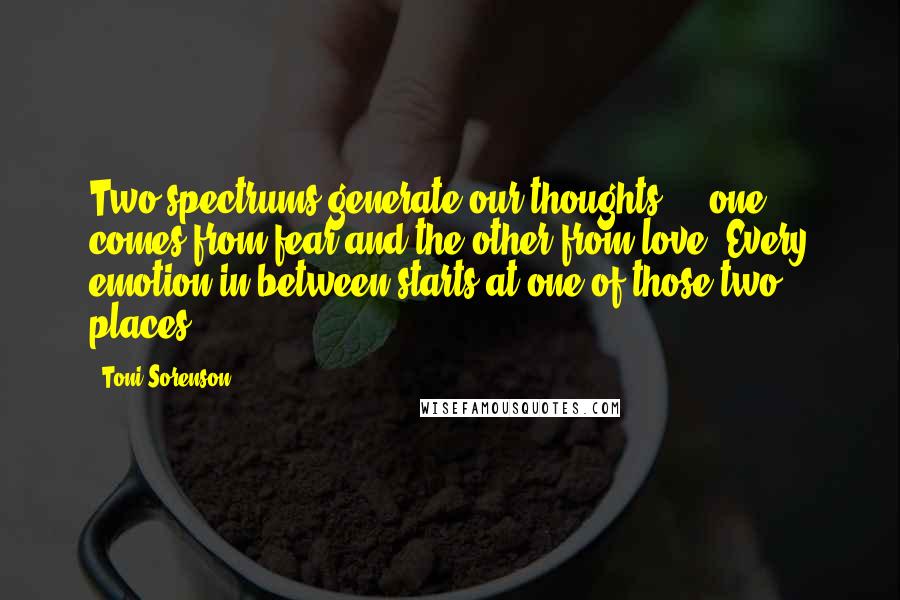 Toni Sorenson Quotes: Two spectrums generate our thoughts ... one comes from fear and the other from love. Every emotion in between starts at one of those two places.