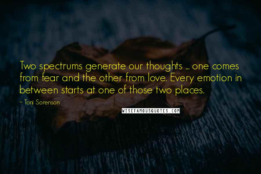 Toni Sorenson Quotes: Two spectrums generate our thoughts ... one comes from fear and the other from love. Every emotion in between starts at one of those two places.