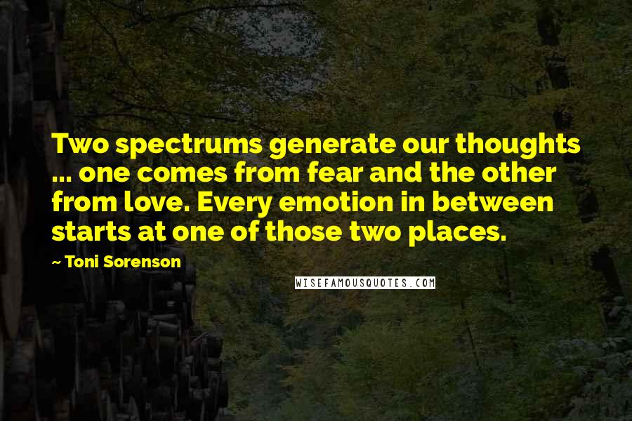 Toni Sorenson Quotes: Two spectrums generate our thoughts ... one comes from fear and the other from love. Every emotion in between starts at one of those two places.