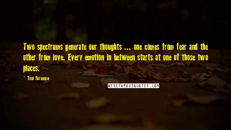 Toni Sorenson Quotes: Two spectrums generate our thoughts ... one comes from fear and the other from love. Every emotion in between starts at one of those two places.