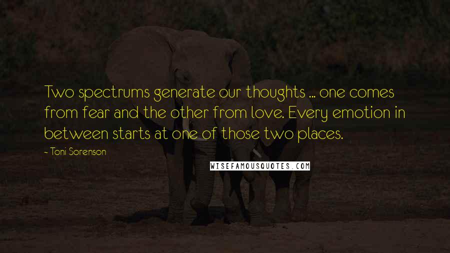 Toni Sorenson Quotes: Two spectrums generate our thoughts ... one comes from fear and the other from love. Every emotion in between starts at one of those two places.