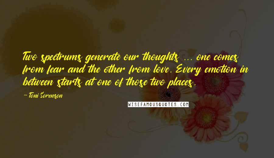 Toni Sorenson Quotes: Two spectrums generate our thoughts ... one comes from fear and the other from love. Every emotion in between starts at one of those two places.