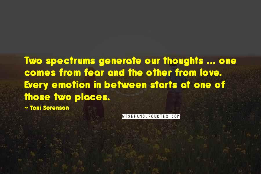 Toni Sorenson Quotes: Two spectrums generate our thoughts ... one comes from fear and the other from love. Every emotion in between starts at one of those two places.