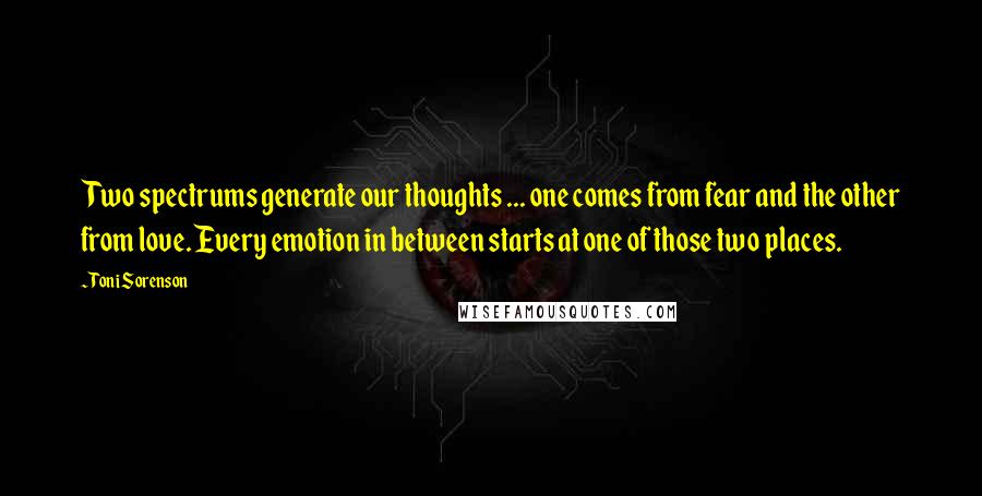 Toni Sorenson Quotes: Two spectrums generate our thoughts ... one comes from fear and the other from love. Every emotion in between starts at one of those two places.