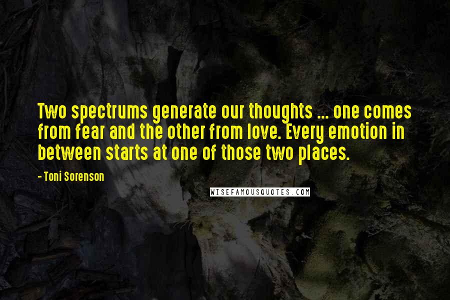 Toni Sorenson Quotes: Two spectrums generate our thoughts ... one comes from fear and the other from love. Every emotion in between starts at one of those two places.