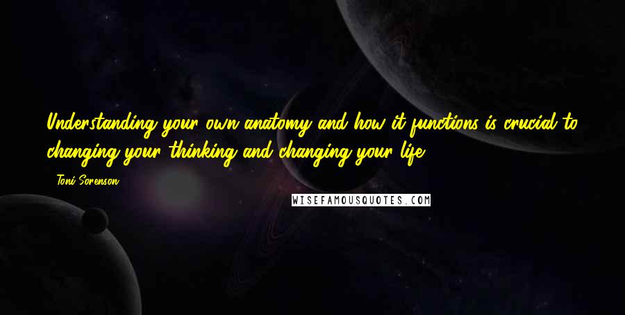 Toni Sorenson Quotes: Understanding your own anatomy and how it functions is crucial to changing your thinking and changing your life.