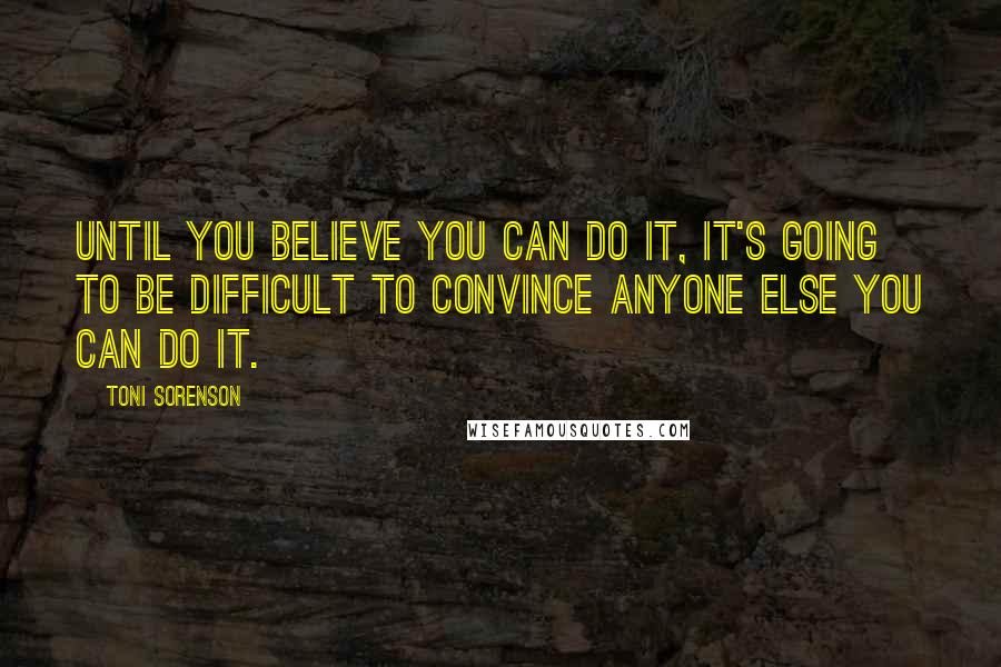 Toni Sorenson Quotes: Until you believe you can do it, it's going to be difficult to convince anyone else you can do it.