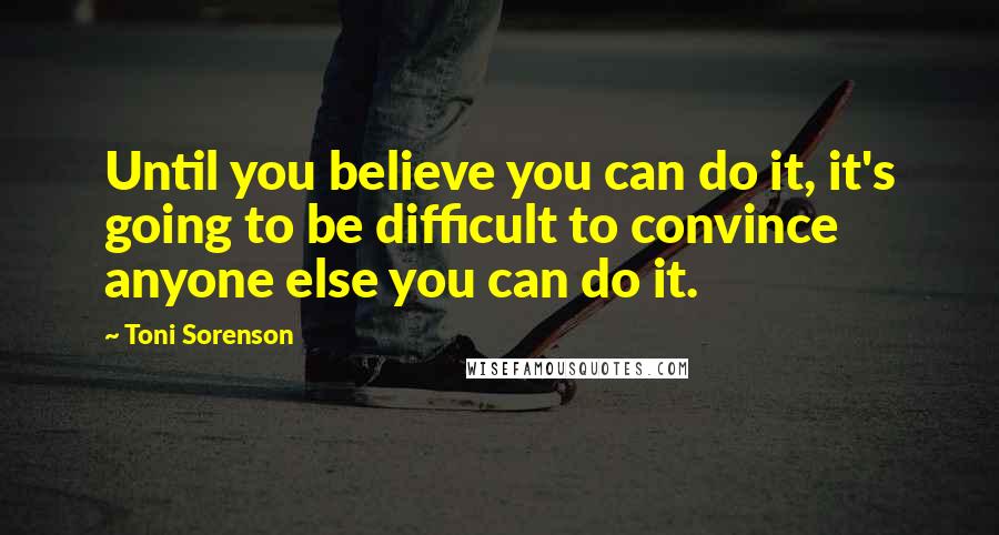 Toni Sorenson Quotes: Until you believe you can do it, it's going to be difficult to convince anyone else you can do it.