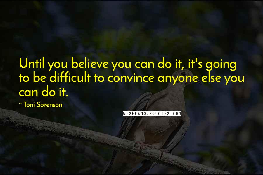 Toni Sorenson Quotes: Until you believe you can do it, it's going to be difficult to convince anyone else you can do it.