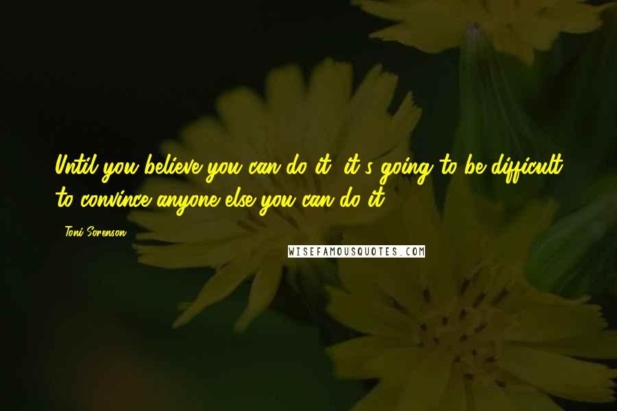 Toni Sorenson Quotes: Until you believe you can do it, it's going to be difficult to convince anyone else you can do it.