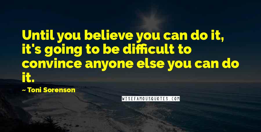 Toni Sorenson Quotes: Until you believe you can do it, it's going to be difficult to convince anyone else you can do it.