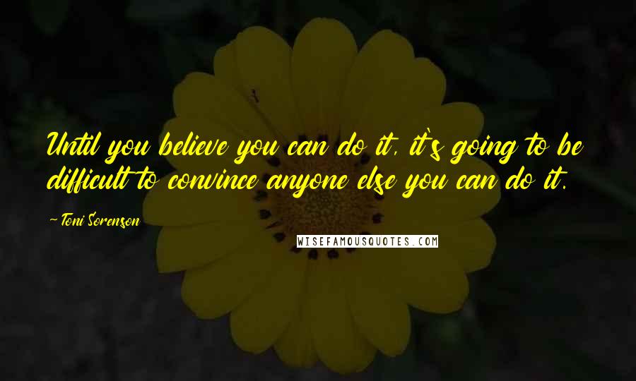 Toni Sorenson Quotes: Until you believe you can do it, it's going to be difficult to convince anyone else you can do it.