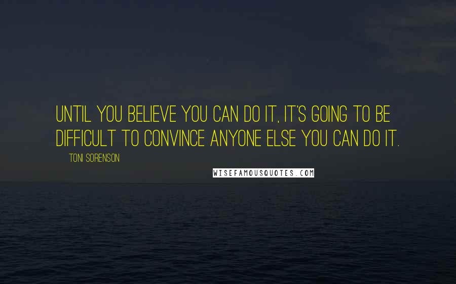 Toni Sorenson Quotes: Until you believe you can do it, it's going to be difficult to convince anyone else you can do it.