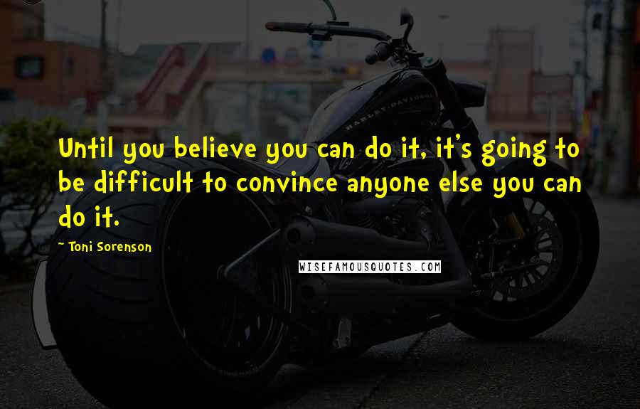 Toni Sorenson Quotes: Until you believe you can do it, it's going to be difficult to convince anyone else you can do it.