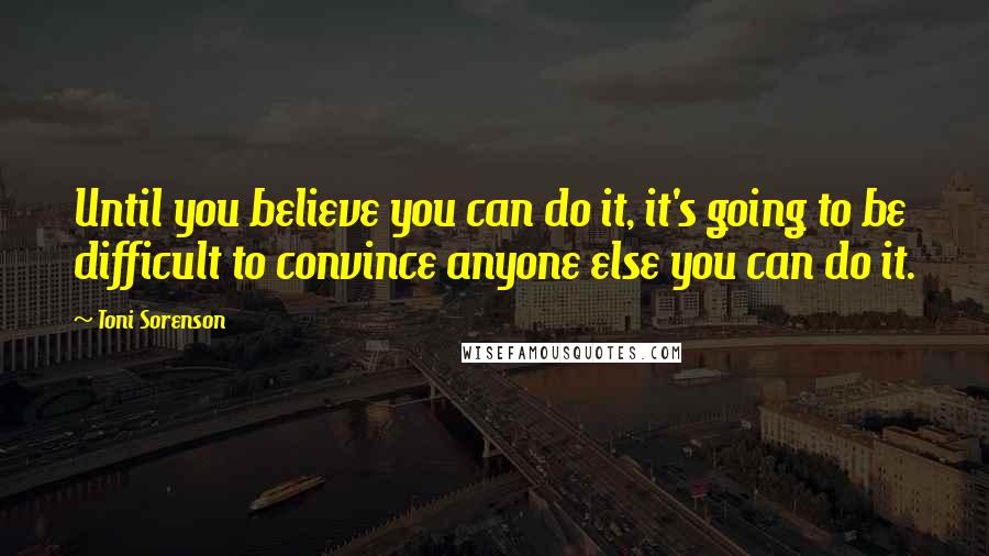 Toni Sorenson Quotes: Until you believe you can do it, it's going to be difficult to convince anyone else you can do it.