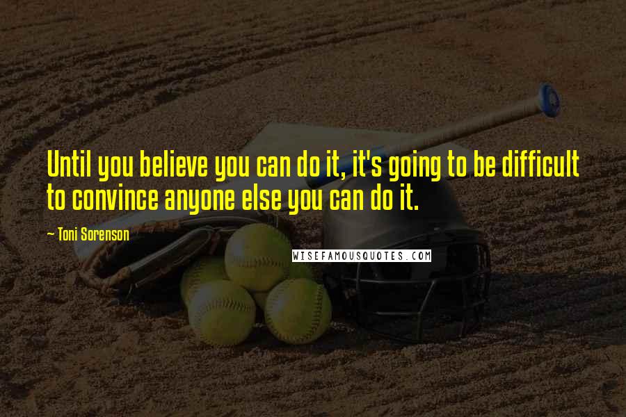 Toni Sorenson Quotes: Until you believe you can do it, it's going to be difficult to convince anyone else you can do it.