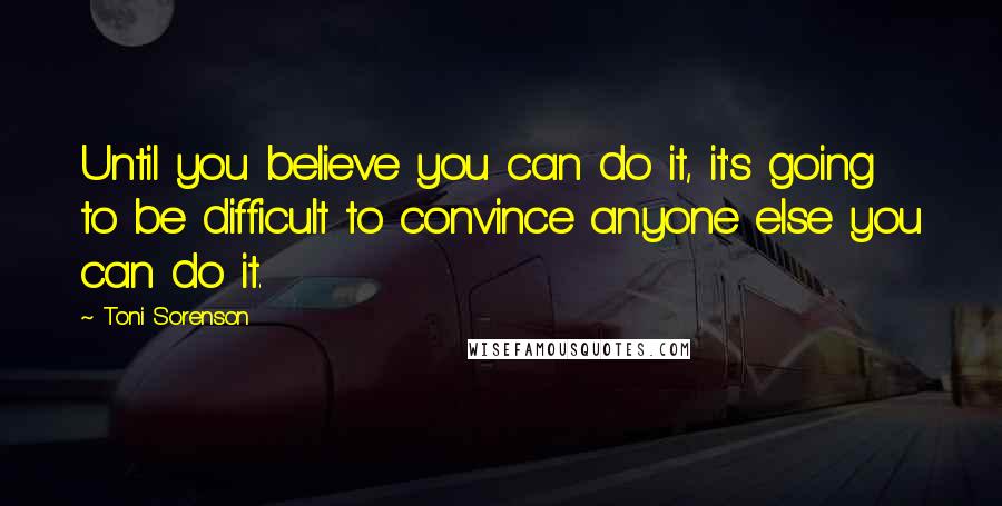 Toni Sorenson Quotes: Until you believe you can do it, it's going to be difficult to convince anyone else you can do it.